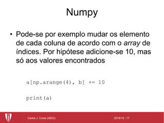 2018/19 - 17Carlos J. Costa (ISEG)
Numpy
• Pode-se por exemplo mudar os elemento
de cada coluna de acordo com o array de
índices. Por hipótese adicione-se 10, mas
só aos valores encontrados
a[np.arange(4), b] += 10
print(a)
 