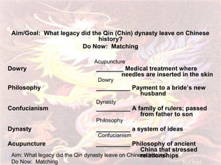Aim/Goal: What legacy did the Qin (Chin) dynasty leave on Chinese
history?
Do Now: Matching
Acupuncture

Dowry

________ Medical treatment where
needles are inserted in the skin
Dowry

Philosophy
Confucianism

__________ Payment to a bride’s new
husband
Dynasty

__________ A family of rulers; passed
from father to son
Philosophy

Dynasty
Acupuncture

__________ a system of ideas
Confucianism

__________ Philosophy of ancient
China that stressed
Aim: What legacy did the Qin dynasty leave on Chinese history?
relationships
Do Now: Matching

 