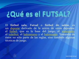 ¿Qué es el FUTSAL? El fútbol sala, Futsal o fútbol de salón, es un deporte derivado de la unión de otros deportes: el fútbol, que es la base del juego; el waterpolo; el voleibol, el balonmano y el baloncesto. Tomando de éstos no sólo parte de las reglas, sino también algunas técnicas de juego. 