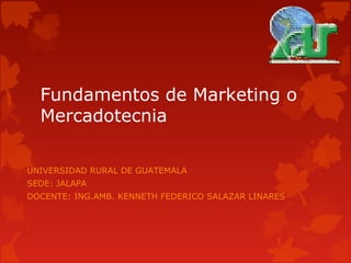 Fundamentos de Marketing o 
Mercadotecnia 
UNIVERSIDAD RURAL DE GUATEMALA 
SEDE: JALAPA 
DOCENTE: ING.AMB. KENNETH FEDERICO SALAZAR LINARES 
 