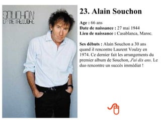 23. Alain Souchon Age :  66 ans Date de naissance :  27 mai 1944 Lieu de naissance :  Casablanca, Maroc. Ses débuts :  Alain Souchon a 30 ans quand il rencontre Laurent Voulzy en 1974. Ce dernier fait les arrangements du premier album de Souchon,  J'ai dix ans . Le duo rencontre un succès immédiat !  
