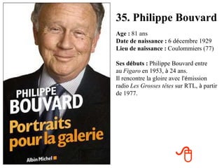 35. Philippe Bouvard Age :   81 ans Date de naissance :   6 d é cembre 1929 Lieu de naissance :   Coulommiers (77) Ses d é buts :   Philippe Bouvard entre au   Figaro   en 1953,  à  24 ans. Il rencontre la gloire avec l' é mission radio   Les Grosses têtes   sur RTL,  à  partir de 1977.  