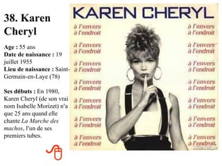 38. Karen Cheryl Age :   55 ans Date de naissance :   19 juillet 1955 Lieu de naissance :   Saint-Germain-en-Laye (78) Ses d é buts :   En 1980, Karen Cheryl (de son vrai nom Isabelle Morizet) n ’ a que 25 ans quand elle chante   La Marche des machos , l ’ un de ses premiers tubes.  