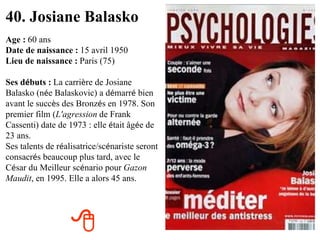 40. Josiane Balasko Age :   60 ans Date de naissance :   15 avril 1950 Lieu de naissance :   Paris (75) Ses d é buts :   La carri è re de Josiane Balasko (n é e Balaskovic) a d é marr é  bien avant le succ è s des Bronz é s en 1978. Son premier film ( L'agression   de Frank Cassenti) date de 1973 : elle  é tait âg é e de 23 ans.   Ses talents de r é alisatrice/sc é nariste seront consacr é s beaucoup plus tard, avec le C é sar du Meilleur sc é nario pour   Gazon Maudit , en 1995. Elle a alors 45 ans.  