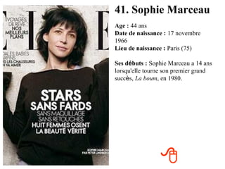 41. Sophie Marceau Age :   44 ans Date de naissance :   17 novembre 1966   Lieu de naissance :   Paris (75) Ses d é buts :   Sophie Marceau a 14 ans lorsqu'elle tourne son premier grand succ è s,   La boum , en 1980.  