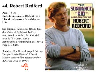 44. Robert Redford Age :   74 ans Date de naissance :   18 Ao û t 1936 Lieu de naissance :   Santa Monica, USA Ses d é buts :   Apr è s des d é buts dans des s é ries t é l é , Robert Redford rencontre le succ è s et la c é l é brit é  avec le film   La poursuite impitoyable   d'Arthur Penn, en 1966,  à  l'âge de 30 ans. A noter :   Il a 57 ans lorsqu ’ il fait une "proposition ind é cente"  à  Demi Moore, dans ce film incontournable d ’ Adrian Lyne en 1993 !  