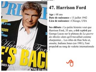 47. Harrison Ford Age :   68 ans Date de naissance :   13 juillet 1942 Lieu de naissance :   Chicago, USA Ses d é buts :   La petite histoire veut que Harrison Ford, 35 ans, a  é t é  rep é r é  par George Lucas sur le plateau de   La guerre des  é toiles   alors qu'il travaillait comme charpentier... Les rôles de Han Solo et, ensuite, Indiana Jones (en 1981), l'ont propuls é  au rang de vedette internationale ! des hommes mariés"...    