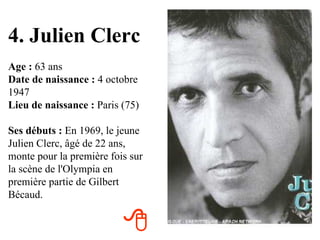 4. Julien Clerc Age :  63 ans Date de naissance :  4 octobre 1947 Lieu de naissance :  Paris (75) Ses débuts :  En 1969, le jeune Julien Clerc, âgé de 22 ans, monte pour la première fois sur la scène de l'Olympia en première partie de Gilbert Bécaud.  