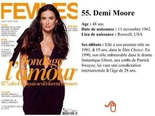 55. Demi Moore Age :   48 ans Date de naissance :   11 novembre 1962 Lieu de naissance :   Roswell, USA Ses d é buts :   Elle a son premier rôle en 1981,  à  19 ans, dans le film   Choice . En 1990, son rôle m é morable dans le drame fantastique Ghost, aux cot é s de Patrick Swayze, lui vaut une cons é cration internationale  à  l ’ âge de 28 ans.  