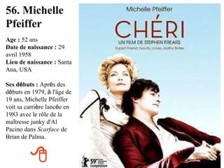 56. Michelle Pfeiffer Age :   52 ans Date de naissance :   29 avril 1958 Lieu de naissance :   Santa Ana, USA Ses d é buts :   Apr è s des d é buts en 1979,  à  l'âge de 19 ans, Michelle Pfeiffer voit sa carri è re lanc é e en 1983 avec le rôle de la ma î tresse junky d'Al Pacino dans   Scarface   de Brian de Palma.  