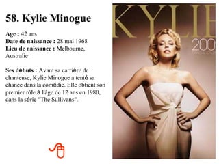 58. Kylie Minogue Age :   42 ans Date de naissance :   28 mai 1968 Lieu de naissance :   Melbourne, Australie Ses d é buts :   Avant sa carri è re de chanteuse, Kylie Minogue a tent é  sa chance dans la com é die. Elle obtient son premier rôle  à  l'âge de 12 ans en 1980, dans la s é rie "The Sullivans".  