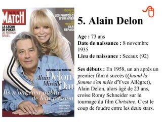5. Alain Delon Age :  73 ans Date de naissance :  8 novembre 1935 Lieu de naissance :  Sceaux (92) Ses débuts :  En 1958, un an après un premier film à succès ( Quand la femme s'en mêle  d'Yves Allégret), Alain Delon, alors âgé de 23 ans, croise Romy Schneider sur le tournage du film  Christine . C'est le coup de foudre entre les deux stars.  