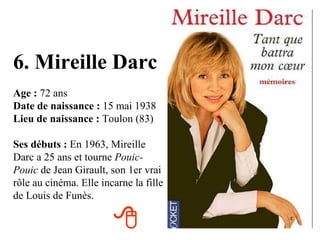 6. Mireille Darc Age :  72 ans Date de naissance :  15 mai 1938 Lieu de naissance :  Toulon (83) Ses débuts :  En 1963, Mireille Darc a 25 ans et tourne  Pouic-Pouic  de Jean Girault, son 1er vrai rôle au cinéma. Elle incarne la fille de Louis de Funès.  