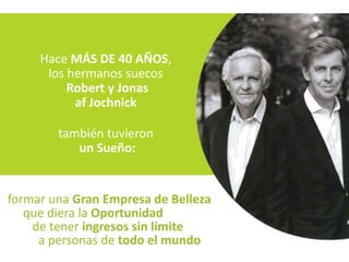 Hace MÁS DE 40 AÑOS,
      los hermanos suecos
          Robert y Jonas
           af Jochnick

        también tuvieron
           un Sueño:


formar una Gran Empresa de Belleza
   que diera la Oportunidad
    de tener ingresos sin límite
     a personas de todo el mundo
 