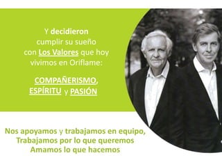Y decidieron
        cumplir su sueño
    con Los Valores que hoy
      vivimos en Oriflame:

       COMPAÑERISMO,
      ESPÍRITU y PASIÓN



Nos apoyamos y trabajamos en equipo,
  Trabajamos por lo que queremos
      Amamos lo que hacemos
 