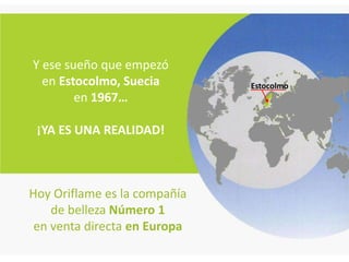 Y ese sueño que empezó
  en Estocolmo, Suecia        Estocolmo
        en 1967…

 ¡YA ES UNA REALIDAD!



Hoy Oriflame es la compañía
    de belleza Número 1
 en venta directa en Europa
 