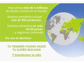 Hoy somos más de 3 millones
de Socias y Socios en el mundo
 Nuestro portafolio incluye
   más de 950 productos
 Estamos presentes en más
              de 60 países
     …y seguimos creciendo
Por eso te decimos:

 TU TAMBIÉN PUEDES HACER
    TU SUEÑO REALIDAD
     Y transformar tu vida
 