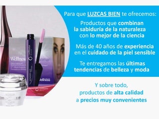 Para que LUZCAS BIEN te ofrecemos:
       Productos que combinan
    la sabiduría de la naturaleza
       con lo mejor de la ciencia
   Más de 40 años de experiencia
   en el cuidado de la piel sensible
     Te entregamos las últimas
   tendencias de belleza y moda

            Y sobre todo,
     productos de alta calidad
    a precios muy convenientes
 