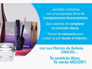 ..también contamos
    con una avanzada línea de
  Complementos Nutrimentales
   Que además de completar
      tu nutrición diaria,
     Tienen lo necesario para
 cuidar tu piel desde el interior…

con sus Efectos de Belleza
             ÚNICOS…
      Te sentirás Bien,
        Te verás MEJOR!!
 