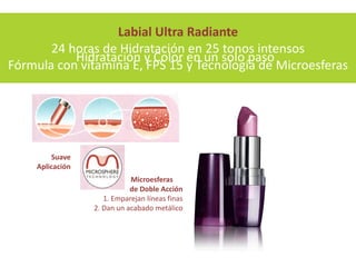 Labial Ultra Radiante
       24 horas de Hidratación en 25 tonos intensos
           Hidratación y Color en un solo paso
Fórmula con vitamina E, FPS 15 y Tecnología de Microesferas




        Suave
    Aplicación
                            Microesferas
                            de Doble Acción
                    1. Emparejan líneas finas
                 2. Dan un acabado metálico
 