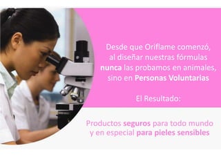 Desde que Oriflame comenzó,
       al diseñar nuestras fórmulas
    nunca las probamos en animales,
      sino en Personas Voluntarias

              El Resultado:

Productos seguros para todo mundo
 y en especial para pieles sensibles
 
