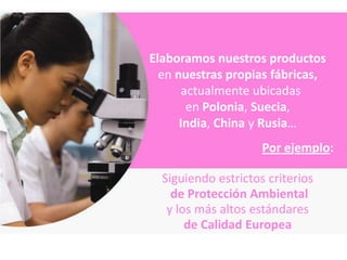 Elaboramos nuestros productos
  en nuestras propias fábricas,
       actualmente ubicadas
        en Polonia, Suecia,
      India, China y Rusia…
                     Por ejemplo:

  Siguiendo estrictos criterios
    de Protección Ambiental
   y los más altos estándares
       de Calidad Europea
 
