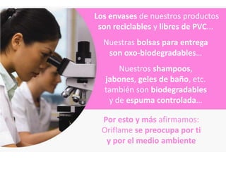 Los envases de nuestros productos
 son reciclables y libres de PVC...
  Nuestras bolsas para entrega
   son oxo-biodegradables…
      Nuestros shampoos,
  jabones, geles de baño, etc.
  también son biodegradables
   y de espuma controlada…

  Por esto y más afirmamos:
  Oriflame se preocupa por ti
   y por el medio ambiente
 