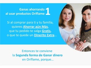 Ganas ahorrando
al usar productos Oriflame   1
Si al comprar para ti y tu familia,
    quieres Ahorrar aún Más,
 que tu pedido te salga Gratis,
o que te quede un Dinerito Extra…



           Entonces te conviene
    la Segunda forma de Ganar dinero
           en Oriflame, porque…
 