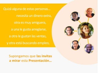 Quizá alguna de estas personas…
        necesita un dinero extra,
       otra es muy amiguera,
     a una le gusta arreglarse,
   a otra le gustan las ventas,
  y otra está buscando empleo,


   Supongamos que las invitas
   a mirar esta Presentación…
 