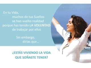 En tu Vida,
      muchos de tus Sueños
      se han vuelto realidad
porque has tenido LA VOLUNTAD
      de trabajar por ellos

        Sin embargo,
             dirías que…


     ¿ESTÁS VIVIENDO LA VIDA
       QUE SOÑASTE TENER?
 