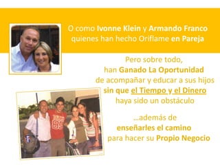 O como Ivonne Klein y Armando Franco
 quienes han hecho Oriflame en Pareja

               Pero sobre todo,
         han Ganado La Oportunidad
       de acompañar y educar a sus hijos
         sin que el Tiempo y el Dinero
             haya sido un obstáculo
                 …además de
            enseñarles el camino
          para hacer su Propio Negocio
 