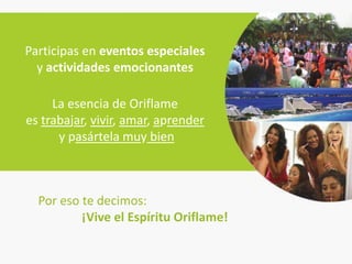 Participas en eventos especiales
  y actividades emocionantes

     La esencia de Oriflame
es trabajar, vivir, amar, aprender
      y pasártela muy bien



  Por eso te decimos:
          ¡Vive el Espíritu Oriflame!
 