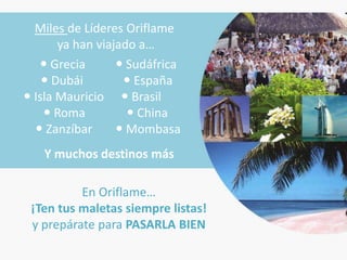 Miles de Líderes Oriflame
       ya han viajado a…
    Grecia        Sudáfrica
     Dubái         España
 Isla Mauricio  Brasil
     Roma           China
   Zanzíbar       Mombasa
   Y muchos destinos más

          En Oriflame…
 ¡Ten tus maletas siempre listas!
 y prepárate para PASARLA BIEN
 
