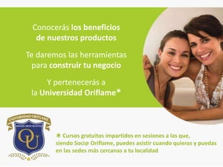 Conocerás los beneficios
  de nuestros productos
Te daremos las herramientas
  para construir tu negocio
     Y pertenecerás a
 la Universidad Oriflame



         Cursos gratuitos impartidos en sesiones a las que,
        siendo Soci@ Oriflame, puedes asistir cuando quieras y puedas
        en las sedes más cercanas a tu localidad
 