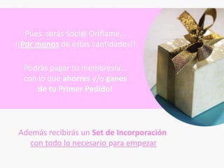 Pues serás Soci@ Oriflame…
¡¡Por menos de estas cantidades!!

  Podrás pagar tu membresía…
  con lo que ahorres y/o ganes
      de tu Primer Pedido!




 Además recibirás un Set de Incorporación
    con todo lo necesario para empezar
 