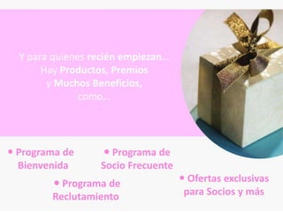 Y para quienes recién empiezan…
       Hay Productos, Premios
        y Muchos Beneficios,
               como…




 Programa de       Programa de
  Bienvenida      Socio Frecuente
         Programa de                Ofertas exclusivas
        Reclutamiento                para Socios y más
 