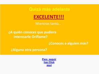 Quizá más adelante
              EXCELENTE!!!
               Mientras tanto…

¿A quién conoces que pudiera
   interesarle Oriflame?
                         ¿Conoces a alguien más?
 ¿Alguna otra persona?

                   Para seguir
                    haz Click
                      aquí
 