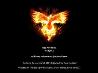 Red Ave Fénix
                         GDL/MX

            oriflame.redavefenix@hotmail.com

    Oriflame Cosmetics SA (2010) Guía de la Oportunidad
Adaptación realizada por Manuel Morales Flores, Socio 160627
 