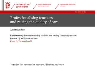 Professionalising teachers  and raising the quality of care An introduction PAMAOK003: Professionalising teachers and raising the quality of care  Lecture 1 | 10 November 2010 Ernst D. Thoutenhoofd To review this presentation see www.slideshare.net/ernstt 