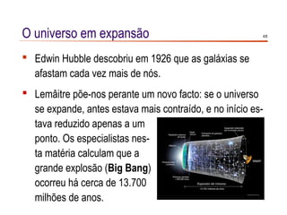 O universo em expansão                                   4/8




 Edwin Hubble descobriu em 1926 que as galáxias se
  afastam cada vez mais de nós.
 Lemâitre põe-nos perante um novo facto: se o universo
  se expande, antes estava mais contraído, e no início es-
  tava reduzido apenas a um
  ponto. Os especialistas nes-
  ta matéria calculam que a
  grande explosão (Big Bang)
  ocorreu há cerca de 13.700
  milhões de anos.
 
