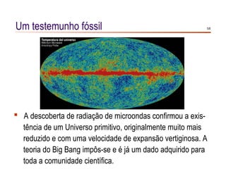 Um testemunho fóssil                                      5/8




 A descoberta de radiação de microondas confirmou a exis-
  tência de um Universo primitivo, originalmente muito mais
  reduzido e com uma velocidade de expansão vertiginosa. A
  teoria do Big Bang impôs-se e é já um dado adquirido para
  toda a comunidade científica.
 