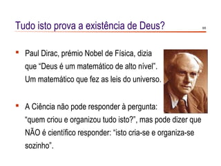 Tudo isto prova a existência de Deus?                        8/8




 Paul Dirac, prémio Nobel de Física, dizia
   que “Deus é um matemático de alto nível”.
   Um matemático que fez as leis do universo.


 A Ciência não pode responder à pergunta:
   “quem criou e organizou tudo isto?”, mas pode dizer que
   NÃO é científico responder: “isto cria-se e organiza-se
   sozinho”.
 