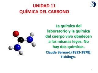 UNIDAD 11
QUÍMICA DEL CARBONO
1
La química del
laboratorio y la química
del cuerpo vivo obedecen
a las mismas leyes. No
hay dos químicas.
Claude Bernard.(1813-1878).
Fisiólogo.
 
