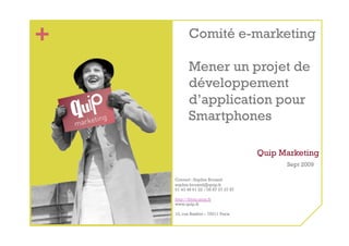 +          Comité e-marketing

           Mener un projet de
           développement
           d’application pour
           Smartphones

                                      Quip Marketing
                                            Sept 2009

    Contact : Sophie Bruand
    sophie.bruand@quip.fr
    01 43 48 61 22 / 06 87 27 37 87

    http://blog.quip.fr
    www.quip.fr

    10, rue Basfroi – 75011 Paris
 