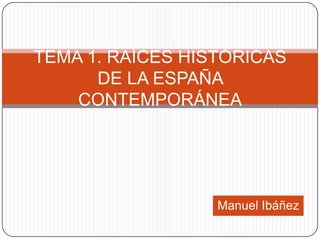 TEMA 1. RAÍCES HISTÓRICAS
      DE LA ESPAÑA
    CONTEMPORÁNEA




                  Manuel Ibáñez
 
