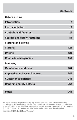 Contents 
Before driving 
Introduction 2 
Instrumentation 8 
Controls and features 20 
Seating and safety restraints 89 
Starting and driving 
Starting 123 
Driving 128 
Roadside emergencies 158 
Servicing 
Maintenance and care 184 
Capacities and specifications 240 
Customer assistance 249 
Reporting safety defects 262 
Index 263 
All rights reserved. Reproduction by any means, electronic or mechanical including 
photocopying, recording or by any information storage and retrieval system or translation 
in whole or part is not permitted without written authorization from Ford Motor Company. 
Ford may change the contents without notice and without incurring obligation. 
Copyright © 2001 Ford Motor Company 
1 
 
