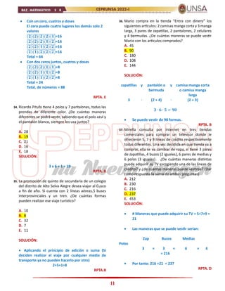 11
 Con un cero, cuatros y doses
El cero puede cuatro lugares los demás solo 2
valores
(𝟐)(𝟐)(𝟐)(𝟐)(𝟏)
̅̅̅̅̅̅̅̅̅̅̅̅̅̅̅̅̅̅̅̅̅̅=16
(𝟐)(𝟐)(𝟐)(𝟏)(𝟐)
̅̅̅̅̅̅̅̅̅̅̅̅̅̅̅̅̅̅̅̅̅̅=16
(𝟐)(𝟐)(𝟏)(𝟐)(𝟐)
̅̅̅̅̅̅̅̅̅̅̅̅̅̅̅̅̅̅̅̅̅̅=16
(𝟐)(𝟏)(𝟐)(𝟐)(𝟐)
̅̅̅̅̅̅̅̅̅̅̅̅̅̅̅̅̅̅̅̅̅̅=16
Total = 64
 Con dos ceros juntos, cuatros y doses
(𝟐)(𝟐)(𝟐)(𝟏)(𝟏)
̅̅̅̅̅̅̅̅̅̅̅̅̅̅̅̅̅̅̅̅̅̅=8
(𝟐)(𝟐)(𝟏)(𝟏)(𝟐)
̅̅̅̅̅̅̅̅̅̅̅̅̅̅̅̅̅̅̅̅̅̅=8
(𝟐)(𝟏)(𝟏)(𝟐)(𝟐)
̅̅̅̅̅̅̅̅̅̅̅̅̅̅̅̅̅̅̅̅̅̅=8
Total = 24
Total, de números = 88
RPTA. E
34. Ricardo Pitufo tiene 4 polos y 7 pantalones, todas las
prendas de diferente color. ¿De cuántas maneras
diferentes se podrá vestir, sabiendo que el polo azul y
el pantalón blanco, siempre los usa juntos?
A. 28
B. 19
C. 21
D. 16
E. 18
SOLUCIÓN:
3 x 6 + 1 = 19
RPTA. B
35. La promoción de quinto de secundaria de un colegio
del distrito de Alto Selva Alegre desea viajar al Cusco
a fin de año. Si cuenta con 2 líneas aéreas,5 buses
interprovinciales y un tren. ¿De cuántas formas
pueden realizar ese viaje turístico?
A. 10
B. 8
C. 32
D. 7
E. 11
SOLUCIÓN:
 Aplicando el principio de adición o suma (Si
deciden realizar el viaje por cualquier medio de
transporte ya no pueden hacerlo por otro)
2+5+1=8
RPTA.B
36. Mario compra en la tienda “Entra con dinero” los
siguientes artículos: 2 camisas manga corta y 3 manga
larga, 3 pares de zapatillas, 2 pantalones, 2 celulares
y 4 bermudas. ¿De cuántas maneras se puede vestir
Mario con los artículos comprados?
A. 45
B. 90
C. 180
D. 108
E. 144
SOLUCIÓN:
zapatillas y pantalón o
bermuda
y camisa manga corta
o camisa manga
larga
3 ∙ (2 + 4) ∙ (2 + 3)
𝟑 ∙ 𝟔 ∙ 𝟓 = 𝟗𝟎
 Se puede vestir de 90 formas.
RPTA. B
37. Mirella consulta por Internet en tres tiendas
comerciales para comprar un televisor donde le
ofrecieron 5, 7 y 9 líneas de crédito respectivamente
todas diferentes. Una vez decidida en que tienda va a
comprar, ella se va cambiar de ropa, si tiene 3 pares
de zapatillas, 4 buzos (2 iguales), 6 pares de medias y
6 polos (3 iguales). ¿De cuántas maneras distintas
puede adquirir su TV escogiendo una de las líneas de
crédito? y ¿de cuántas maneras puede vestirse? (Dar
como respuesta la suma de ambas preguntas)
A. 212
B. 230
C. 216
D. 237
E. 453
SOLUCIÓN:
 # Maneras que puede adquirir su TV = 5+7+9 =
21
 Las maneras que se puede vestir serían:
Zap Buzos Medias
Polos
3 × 3 × 6 × 4
= 216
 Por tanto: 216 +21 = 237
RPTA. D
 