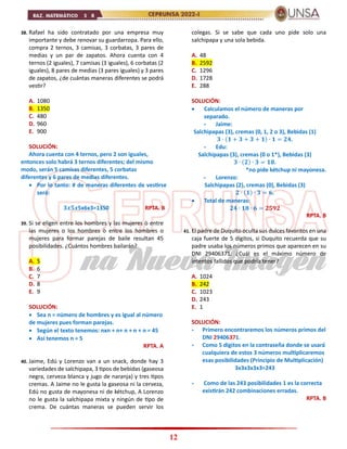 12
38. Rafael ha sido contratado por una empresa muy
importante y debe renovar su guardarropa. Para ello,
compra 2 ternos, 3 camisas, 3 corbatas, 3 pares de
medias y un par de zapatos. Ahora cuenta con 4
ternos (2 iguales), 7 camisas (3 iguales), 6 corbatas (2
iguales), 8 pares de medias (3 pares iguales) y 3 pares
de zapatos, ¿de cuántas maneras diferentes se podrá
vestir?
A. 1080
B. 1350
C. 480
D. 960
E. 900
SOLUCIÓN:
Ahora cuenta con 4 ternos, pero 2 son iguales,
entonces solo habrá 3 ternos diferentes; del mismo
modo, serán 5 camisas diferentes, 5 corbatas
diferentes y 6 pares de medias diferentes.
 Por lo tanto: # de maneras diferentes de vestirse
será:
𝟑𝒙𝟓𝒙5x6x3=1350 RPTA. B
39. Si se eligen entre los hombres y las mujeres ò entre
las mujeres o los hombres ò entre los hombres o
mujeres para formar parejas de baile resultan 45
posibilidades. ¿Cuántos hombres bailarán?
A. 5
B. 6
C. 7
D. 8
E. 9
SOLUCIÓN:
 Sea n = número de hombres y es igual al número
de mujeres pues forman parejas.
 Según el texto tenemos: nxn + n+ n + n + n = 45
 Así tenemos n = 5
RPTA. A
40. Jaime, Edú y Lorenzo van a un snack, donde hay 3
variedades de salchipapa, 3 tipos de bebidas (gaseosa
negra, cerveza blanca y jugo de naranja) y tres tipos
cremas. A Jaime no le gusta la gaseosa ni la cerveza,
Edú no gusta de mayonesa ni de kétchup, A Lorenzo
no le gusta la salchipapa mixta y ningún de tipo de
crema. De cuántas maneras se pueden servir los
colegas. Si se sabe que cada uno pide solo una
salchipapa y una sola bebida.
A. 48
B. 2592
C. 1296
D. 1728
E. 288
SOLUCIÓN:
 Calculamos el número de maneras por
separado.
- Jaime:
Salchipapas (3), cremas (0, 1, 2 o 3), Bebidas (1)
𝟑 ∙ (𝟏 + 𝟑 + 𝟑 + 𝟏) ∙ 𝟏 = 𝟐𝟒.
- Edu:
Salchipapas (3), cremas (0 o 1*), Bebidas (3)
𝟑 ∙ (𝟐) ∙ 𝟑 = 𝟏𝟖.
*no pide kétchup ni mayonesa.
- Lorenzo:
Salchipapas (2), cremas (0), Bebidas (3)
𝟐 ∙ (𝟏) ∙ 𝟑 = 𝟔.
 Total de maneras:
𝟐𝟒 ∙ 𝟏𝟖 ∙ 𝟔 = 𝟐𝟓𝟗𝟐
RPTA. B
41. El padre de Duquito oculta sus dulces favoritos en una
caja fuerte de 5 dígitos, si Duquito recuerda que su
padre usaba los números primos que aparecen en su
DNI 29406371. ¿Cuál es el máximo número de
intentos fallidos que podría tener?
A. 1024
B. 242
C. 1023
D. 243
E. 1
SOLUCIÓN:
- Primero encontraremos los números primos del
DNI 29406371.
- Como 5 dígitos en la contraseña donde se usará
cualquiera de estos 3 números multiplicaremos
esas posibilidades (Principio de Multiplicación)
3x3x3x3x3=243
- Como de las 243 posibilidades 1 es la correcta
existirán 242 combinaciones erradas.
RPTA. B
 