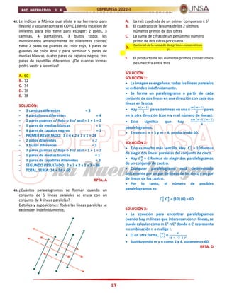 13
42. Le indican a Mónica que aliste a su hermano para
llevarlo a vacunar contra el COVID19 en la estación de
invierno, para ello tiene para escoger: 2 polos, 3
camisas, 4 pantalones, 3 buzos todos los
mencionados anteriormente de diferentes colores;
tiene 2 pares de guantes de color rojo, 3 pares de
guantes de color Azul y para terminar 5 pares de
medias blancas, cuatro pares de zapatos negros, tres
pares de zapatillas diferentes. ¿De cuantas formas
podrá vestir a Jeremías?
A. 60
B. 72
C. 74
D. 76
E. 78
SOLUCIÓN:
- 3 camisas diferentes = 3
- 4 pantalones diferentes = 4
- 2 pares guantes c/ Rojo o 3 c/ azul = 1 + 1 = 2
- 5 pares de medias blancas = 1
- 4 pares de zapatos negros = 1
- PRIMER RESULTADO: 3 x 4 x 2 x 1 x 1 = 24
- 2 polos diferentes = 2
- 3 buzos diferentes = 3
- 2 pares guantes c/ Rojo o 3 c/ azul = 1 + 1 = 2
- 5 pares de medias blancas = 1
- 3 pares de zapatillas diferentes = 3
- SEGUNDO RESULTADO: 2 x 3 x 2 x 1 x 3 = 36
- TOTAL, SERÍA: 24 + 36 = 60
RPTA. A
43. ¿Cuántos paralelogramos se forman cuando un
conjunto de 5 líneas paralelas se cruza con un
conjunto de 4 líneas paralelas?
Detalles y suposiciones: Todas las líneas paralelas se
extienden indefinidamente.
A. La raíz cuadrada de un primer compuesto x 52
B. El cuadrado de la suma de los 2 últimos
números primos de dos cifras
C. La suma de cifras de un penúltimo número
primo de dos cifras por cuatro
D.
Factorial de la suma de dos primos consecutivos
2!
E. El producto de los números primos consecutivos
de una cifra entre tres
SOLUCIÓN:
SOLUCIÓN 1:
 La imagen es engañosa, todas las líneas paralelas
se extienden indefinidamente.
 Se forma un paralelogramo a partir de cada
conjunto de dos líneas en una dirección con cada dos
líneas en la otra.
 Hay
𝒏 (𝒏−𝟏)
𝟐
pares de líneas en una y
𝒎 (𝒎−𝟏)
𝟐
pares
en la otra dirección (con n y m el número de líneas).
 Esto significa que hay
𝒏𝒎 (𝒏−𝟏)(𝒎−𝟏)
𝟒
paralelogramos.
 Entonces: n = 5 y m = 4, produciendo 60.
SOLUCIÓN 2:
 Este es mucho más sencillo. Hay 𝑪𝟐
𝟓
= 10 formas
de elegir dos líneas paralelas del conjunto de cinco.
 Hay 𝑪𝟐
𝟒
= 6 formas de elegir dos paralelogramos
de un conjunto de cuatro.
 Cualquier paralelogramo está determinado
únicamente por un par de líneas de los cinco y un par
de líneas de los cuatro.
 Por lo tanto, el número de posibles
paralelogramos es:
𝑪𝟐
𝟓
𝑪𝟐
𝟒
= (10) (6) = 60
SOLUCIÓN 3:
 La ecuación para encontrar paralelogramos
cuando hay m líneas que intersecan con n líneas, se
puede calcular como m C2
⋅n C2
donde n Cr
representa
n combinación r, o n elige r.
 O en otra forma, (𝒏
𝒓
) o
𝒏!
(𝒏 − 𝒓)! 𝒙 𝒓!
 Sustituyendo m y n como 5 y 4, obtenemos 60.
RPTA. D
 