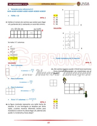 15
 Tomando como referencia A-C:
ACDF-ACDEF-ACDBEF-ACBEF-ACBDF-ACBDEF-ACBEDF
 TOTAL = 13
RPTA. C
47. Señale el número de caminos que existen para llegar
a B, partiendo de A, realizando un recorrido mínimo.
Se indica “n” columnas
A. 𝑛2
B.
𝑛(𝑛+1)
2
C.
𝑛(𝑛−1)
2
D.
(𝑛−1)(𝑛+2)
2
E.
(𝑛+1)(𝑛+2)
2
SOLUCIÓN:
 Para 1 columna:
 Para 2 columnas:
 Para 3 columnas:
 𝑷𝒂𝒓𝒂 "n" columnas <>
(𝒏+𝟏)(𝒏+𝟐)
𝟐
RPTA. E
48. La figura mostrada representa una rejilla hecha de
alambre. Si una hormiguita se desplaza por dicha
rejilla, ¿cuántas maneras diferentes existen para
trasladarse si está en A y desea llegar a B, además solo
puede ir a la derecha y hacia abajo?
A. 12
B. 13
C. 15
D. 16
E. 11
SOLUCIÓN:
 Puede trasladarse de 12 maneras
RPTA. A
49. ¿De cuántas maneras puede ir Shrek hacia la princesa
Fiona (siempre avanzando), sin encontrarse con el
burro?
A. 10
B. 15
C. 20
D. 30
E. 35
𝟑 𝒄𝒂𝒎𝒊𝒏𝒐𝒔 <>
𝟐(𝟑)
𝟐
𝟔 𝒄𝒂𝒎𝒊𝒏𝒐𝒔 <>
𝟑(𝟒)
𝟐
𝟏𝟎 𝒄𝒂𝒎𝒊𝒏𝒐𝒔 <>
𝟒(𝟓)
𝟐
A
B
A
B
1
1 1 1
1
1
1
2
3
4
5
3
6
11
12
 